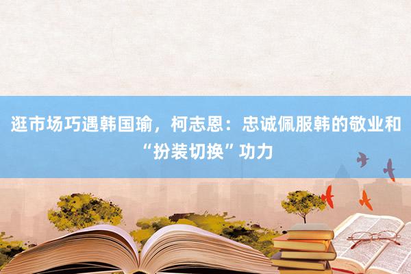 逛市场巧遇韩国瑜，柯志恩：忠诚佩服韩的敬业和“扮装切换”功力