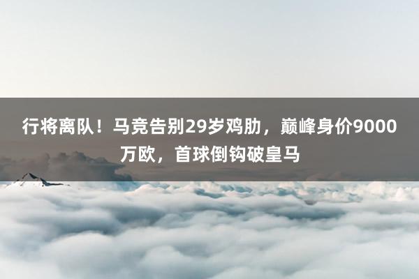 行将离队！马竞告别29岁鸡肋，巅峰身价9000万欧，首球倒钩破皇马