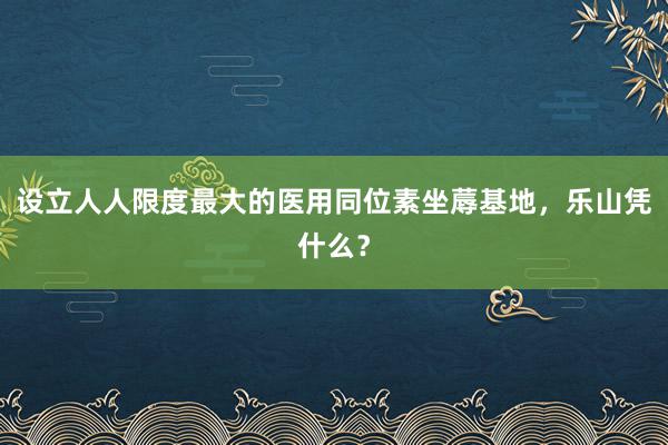 设立人人限度最大的医用同位素坐蓐基地，乐山凭什么？