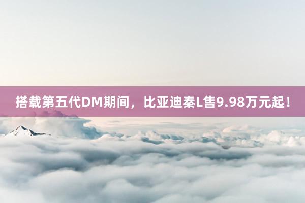 搭载第五代DM期间，比亚迪秦L售9.98万元起！