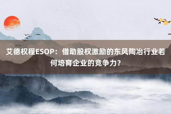 艾德权程ESOP：借助股权激励的东风陶冶行业若何培育企业的竞争力？