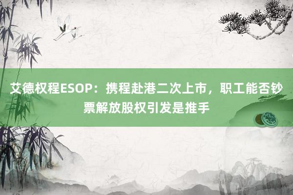 艾德权程ESOP：携程赴港二次上市，职工能否钞票解放股权引发是推手