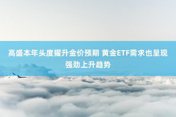 高盛本年头度擢升金价预期 黄金ETF需求也呈现强劲上升趋势