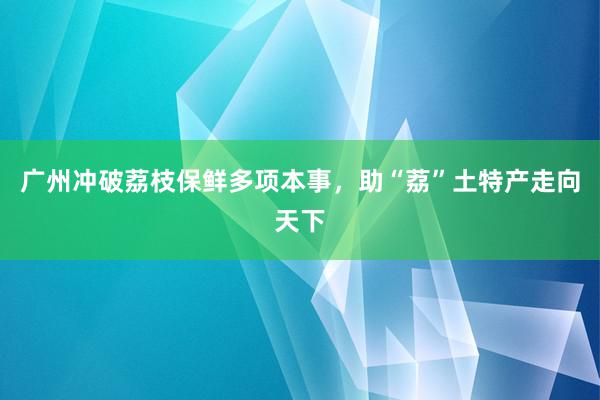 广州冲破荔枝保鲜多项本事，助“荔”土特产走向天下