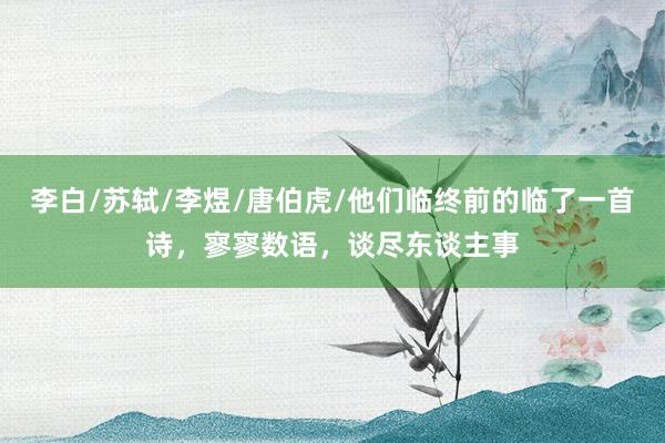 李白/苏轼/李煜/唐伯虎/他们临终前的临了一首诗，寥寥数语，谈尽东谈主事