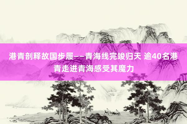 港青剖释故国步履——青海线完竣归天 逾40名港青走进青海感受其魔力