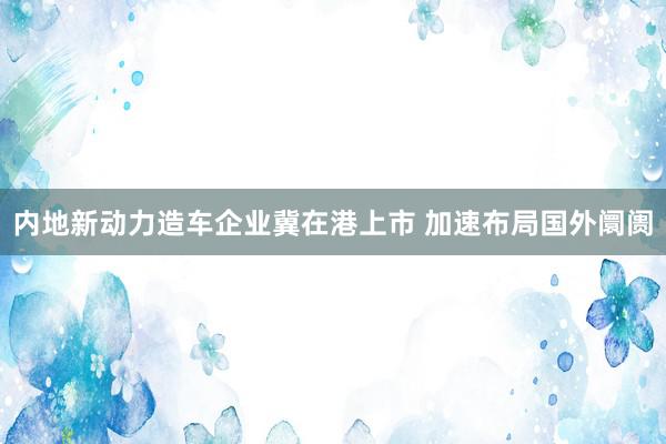 内地新动力造车企业冀在港上市 加速布局国外阛阓