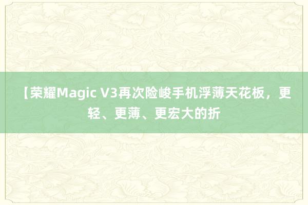 【荣耀Magic V3再次险峻手机浮薄天花板，更轻、更薄、更宏大的折