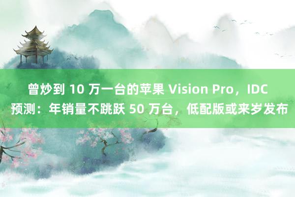 曾炒到 10 万一台的苹果 Vision Pro，IDC 预测：年销量不跳跃 50 万台，低配版或来岁发布