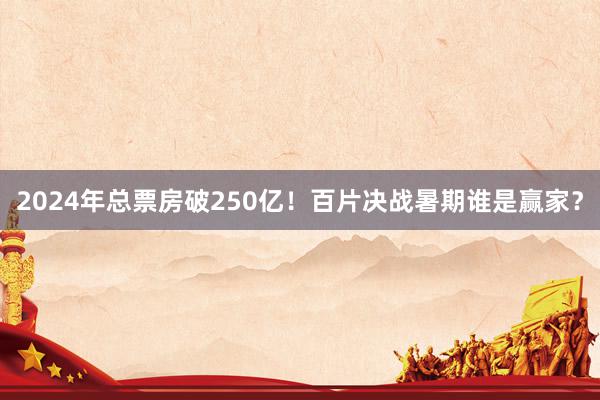 2024年总票房破250亿！百片决战暑期谁是赢家？