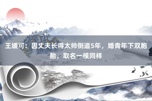 王媛可：因丈夫长得太帅倒追5年，婚青年下双胞胎，取名一模同样