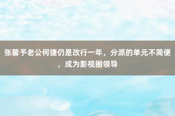 张馨予老公何捷仍是改行一年，分派的单元不简便，成为影视圈领导