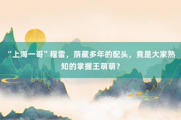 “上海一哥”程雷，荫藏多年的配头，竟是大家熟知的掌握王萌萌？