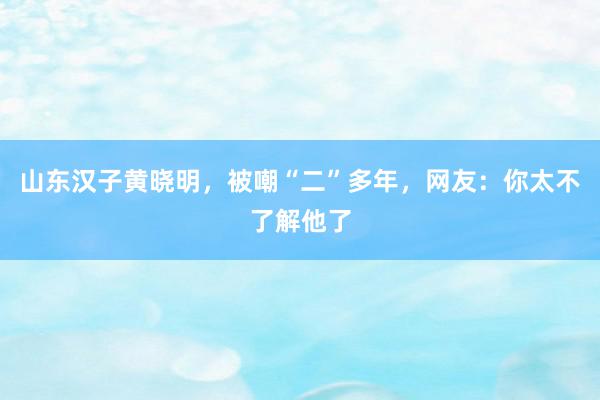 山东汉子黄晓明，被嘲“二”多年，网友：你太不了解他了