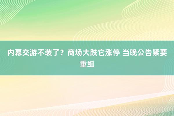 内幕交游不装了？商场大跌它涨停 当晚公告紧要重组