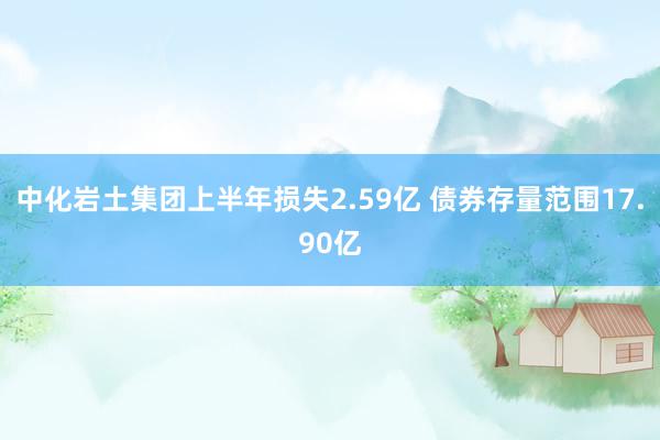 中化岩土集团上半年损失2.59亿 债券存量范围17.90亿