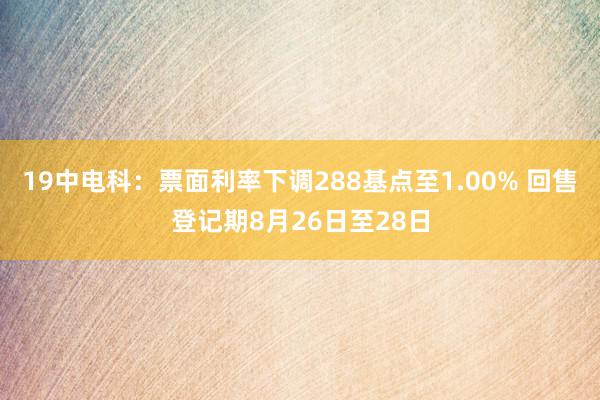 19中电科：票面利率下调288基点至1.00% 回售登记期8月26日至28日