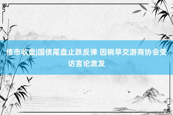 债市收盘|国债尾盘止跌反弹 因稍早交游商协会受访言论激发