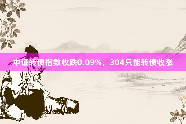 中证转债指数收跌0.09%，304只能转债收涨