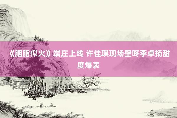 《胭脂似火》端庄上线 许佳琪现场壁咚李卓扬甜度爆表