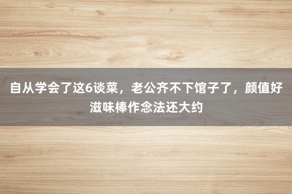 自从学会了这6谈菜，老公齐不下馆子了，颜值好滋味棒作念法还大约