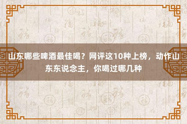 山东哪些啤酒最佳喝？网评这10种上榜，动作山东东说念主，你喝过哪几种