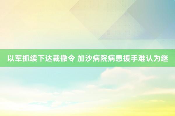 以军抓续下达裁撤令 加沙病院病患援手难认为继