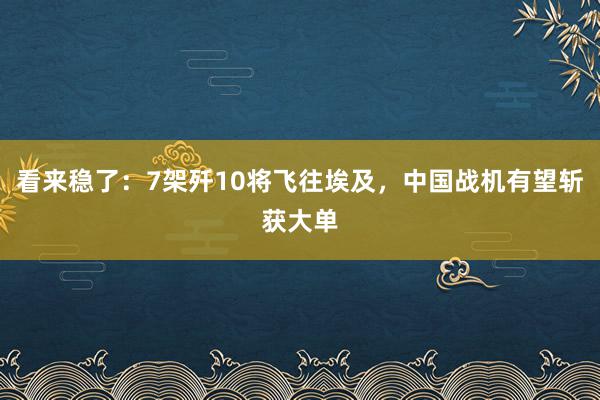 看来稳了：7架歼10将飞往埃及，中国战机有望斩获大单