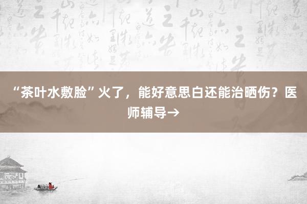 “茶叶水敷脸”火了，能好意思白还能治晒伤？医师辅导→