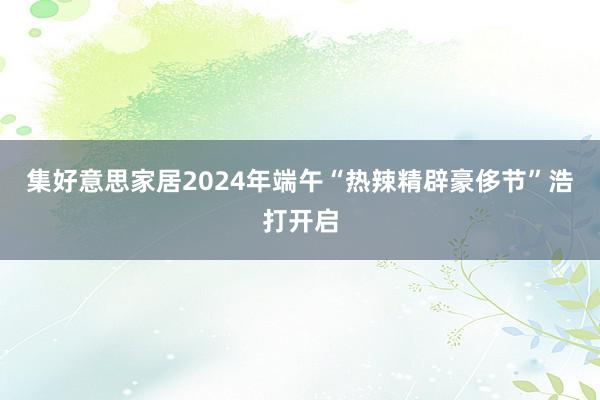 集好意思家居2024年端午“热辣精辟豪侈节”浩打开启