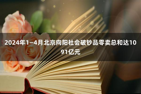 2024年1—4月北京向阳社会破钞品零卖总和达1091亿元