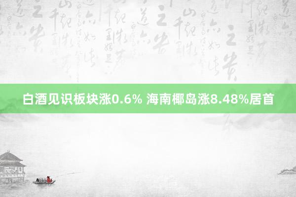 白酒见识板块涨0.6% 海南椰岛涨8.48%居首