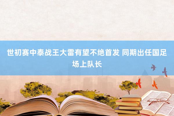 世初赛中泰战王大雷有望不绝首发 同期出任国足场上队长