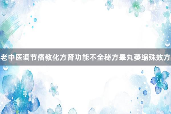 老中医调节痛教化方肾功能不全秘方睾丸萎缩殊效方