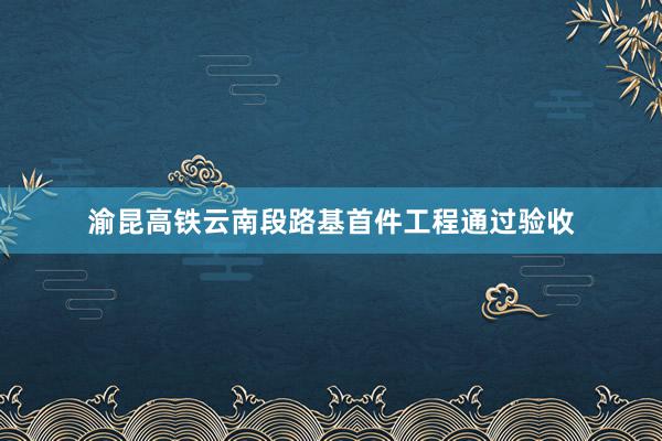 渝昆高铁云南段路基首件工程通过验收