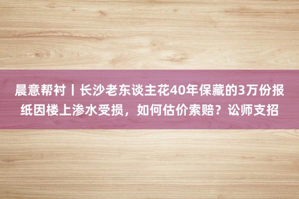 晨意帮衬丨长沙老东谈主花40年保藏的3万份报纸因楼上渗水受损，如何估价索赔？讼师支招