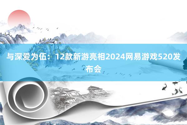 与深爱为伍：12款新游亮相2024网易游戏520发布会