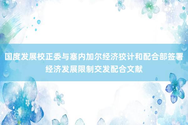 国度发展校正委与塞内加尔经济狡计和配合部签署经济发展限制交发配合文献