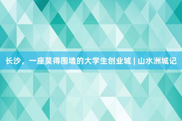 长沙，一座莫得围墙的大学生创业城 | 山水洲城记