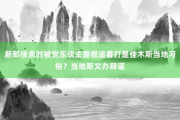 新郎接亲时被世东谈主握棍追着打是佳木斯当地习俗？当地斯文办辟谣