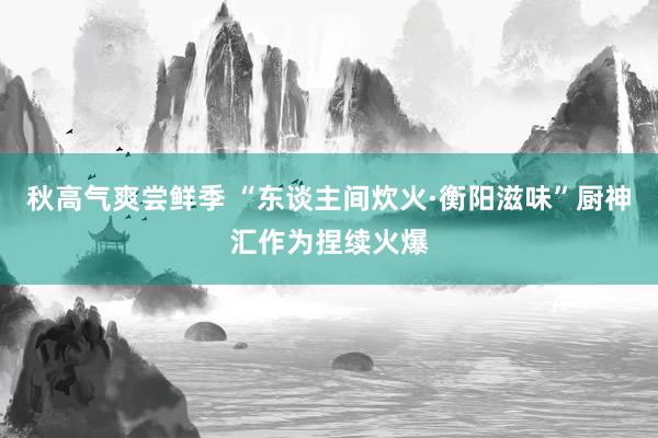 秋高气爽尝鲜季 “东谈主间炊火·衡阳滋味”厨神汇作为捏续火爆