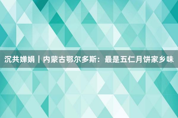 沉共婵娟｜内蒙古鄂尔多斯：最是五仁月饼家乡味