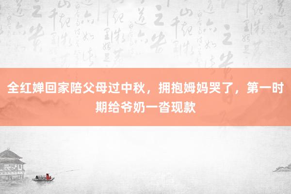 全红婵回家陪父母过中秋，拥抱姆妈哭了，第一时期给爷奶一沓现款