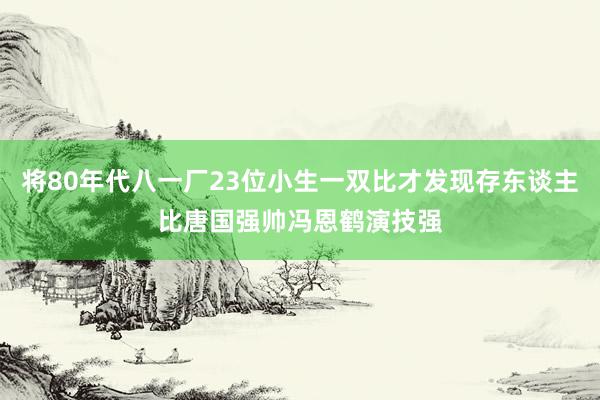 将80年代八一厂23位小生一双比才发现存东谈主比唐国强帅冯恩鹤演技强