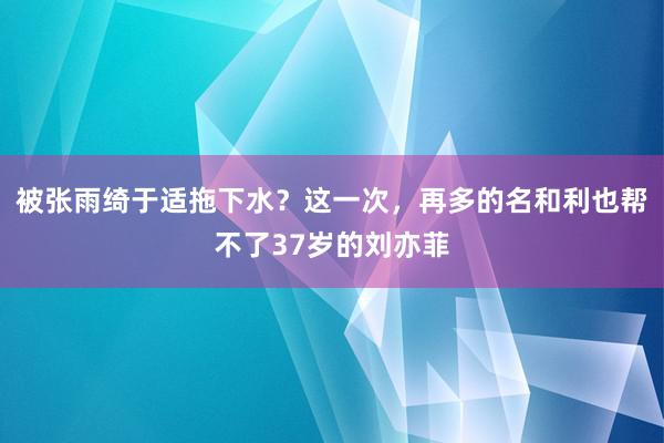 被张雨绮于适拖下水？这一次，再多的名和利也帮不了37岁的刘亦菲