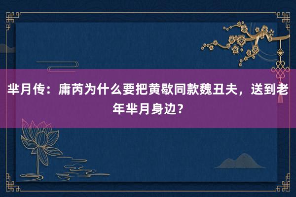 芈月传：庸芮为什么要把黄歇同款魏丑夫，送到老年芈月身边？