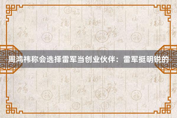 周鸿祎称会选择雷军当创业伙伴：雷军挺明锐的